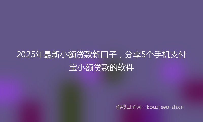 2025年最新小额贷款新口子，分享5个手机支付宝小额贷款的软件