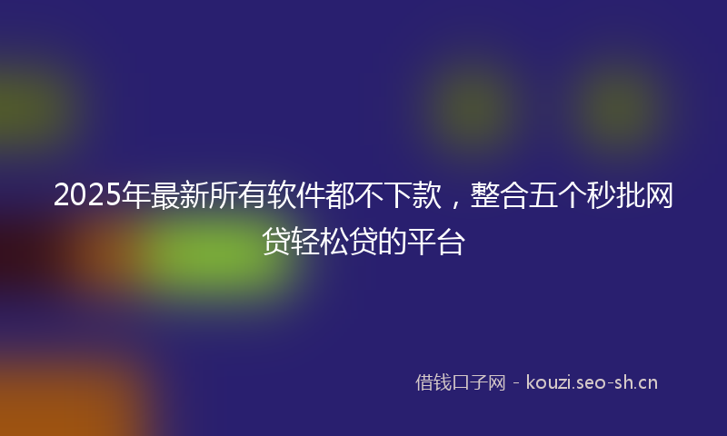 2025年最新所有软件都不下款，整合五个秒批网贷轻松贷的平台