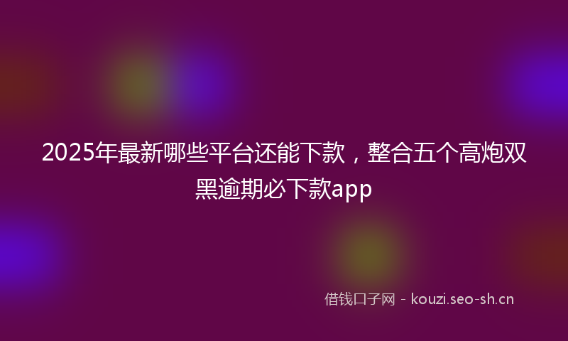 2025年最新哪些平台还能下款，整合五个高炮双黑逾期必下款app
