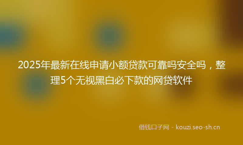 2025年最新在线申请小额贷款可靠吗安全吗,整理5个无视黑白必下款的网贷软件