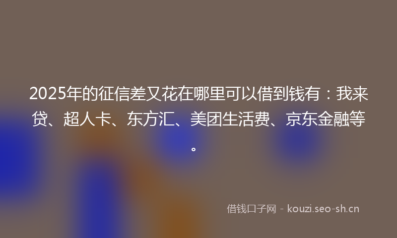 2025年的征信差又花在哪里可以借到钱有：我来贷、超人卡、东方汇、美团生活费、京东金融等。