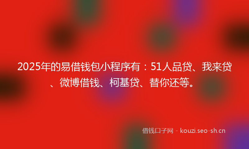 2025年的易借钱包小程序有：51人品贷、我来贷、微博借钱、柯基贷、替你还等。