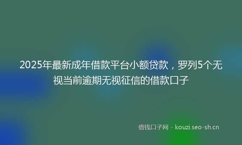 2025年最新成年借款平台小额贷款，罗列5个无视当前逾期无视征信的借款口子