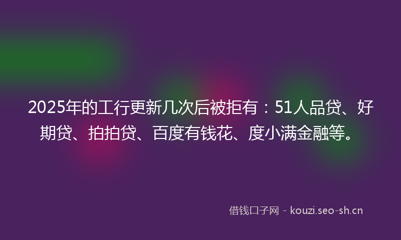 2025年的工行更新几次后被拒有：51人品贷、好期贷、拍拍贷、百度有钱花、度小满金融等。