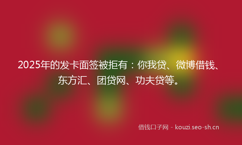 2025年的发卡面签被拒有：你我贷、微博借钱、东方汇、团贷网、功夫贷等。