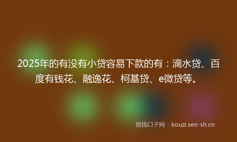 2025年的有没有小贷容易下款的有：滴水贷、百度有钱花、融逸花、柯基贷、e微贷等。