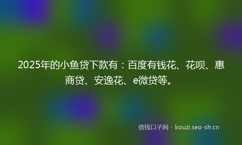 2025年的小鱼贷下款有：百度有钱花、花呗、惠商贷、安逸花、e微贷等。