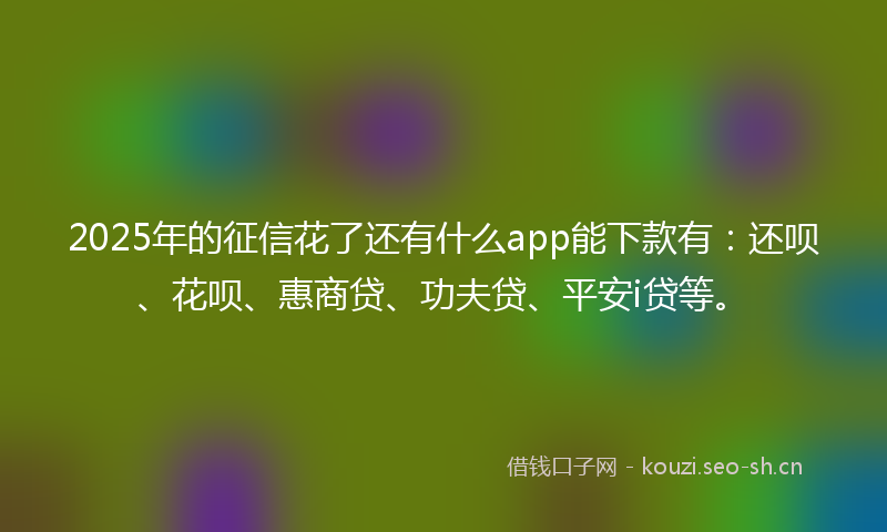 2025年的征信花了还有什么app能下款有：还呗、花呗、惠商贷、功夫贷、平安i贷等。