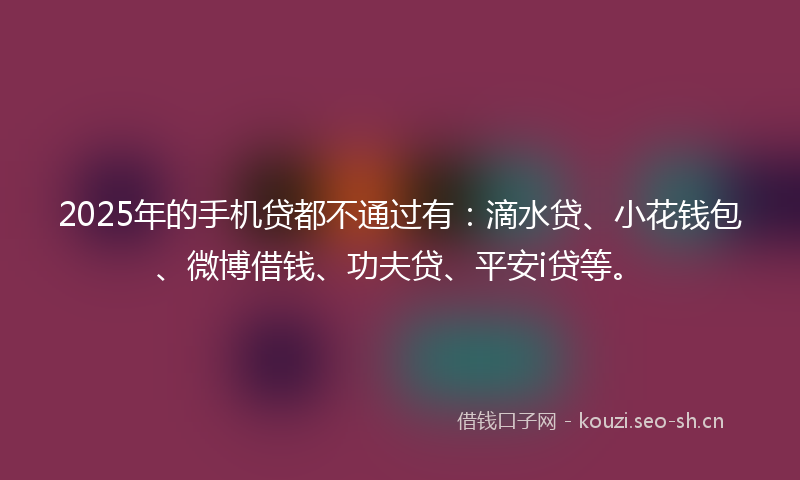2025年的手机贷都不通过有：滴水贷、小花钱包、微博借钱、功夫贷、平安i贷等。