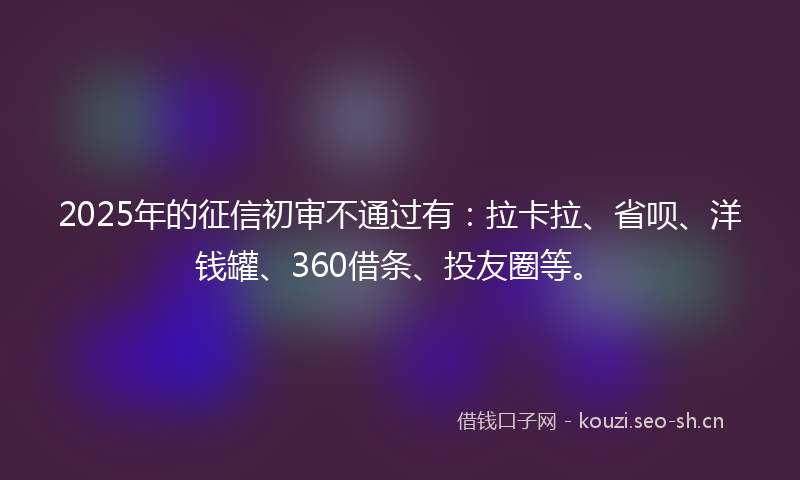 2025年的征信初审不通过有：拉卡拉、省呗、洋钱罐、360借条、投友圈等。