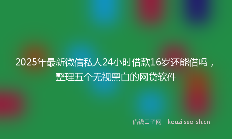2025年最新微信私人24小时借款16岁还能借吗，整理五个无视黑白的网贷软件