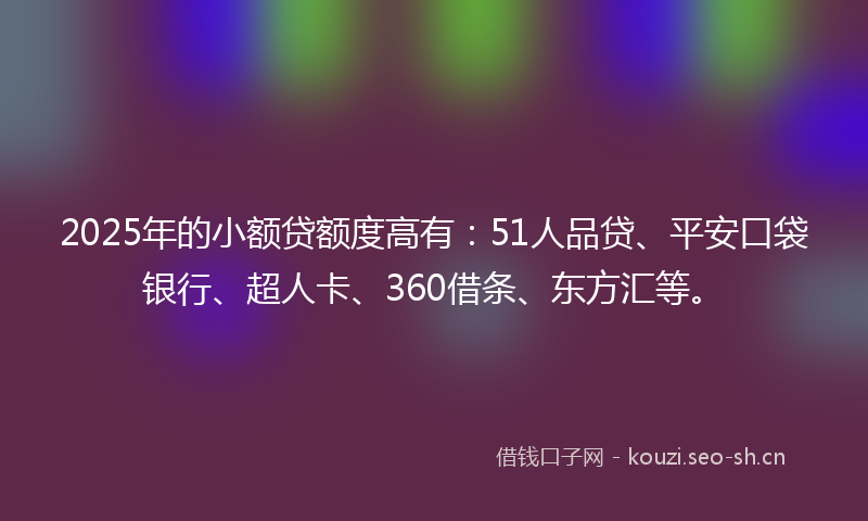 2025年的小额贷额度高有：51人品贷、平安口袋银行、超人卡、360借条、东方汇等。