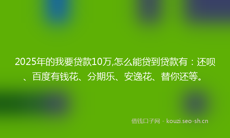 2025年的我要贷款10万,怎么能贷到贷款有：还呗、百度有钱花、分期乐、安逸花、替你还等。