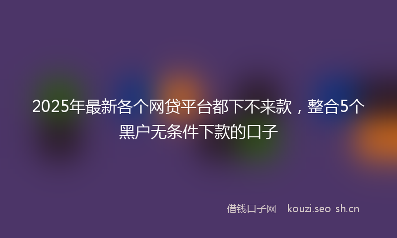 2025年最新各个网贷平台都下不来款，整合5个黑户无条件下款的口子