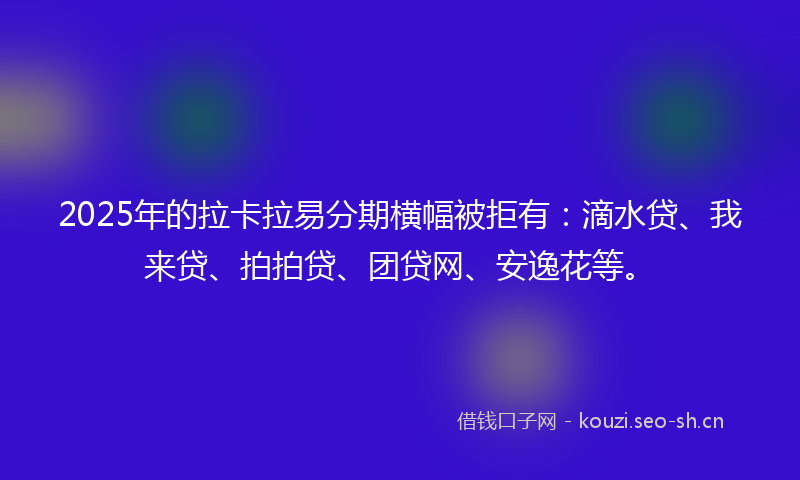 2025年的拉卡拉易分期横幅被拒有：滴水贷、我来贷、拍拍贷、团贷网、安逸花等。