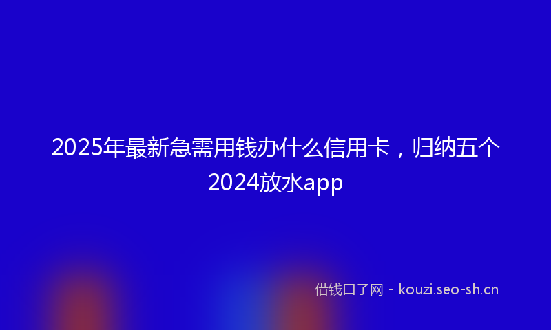 2025年最新急需用钱办什么信用卡，归纳五个2024放水app