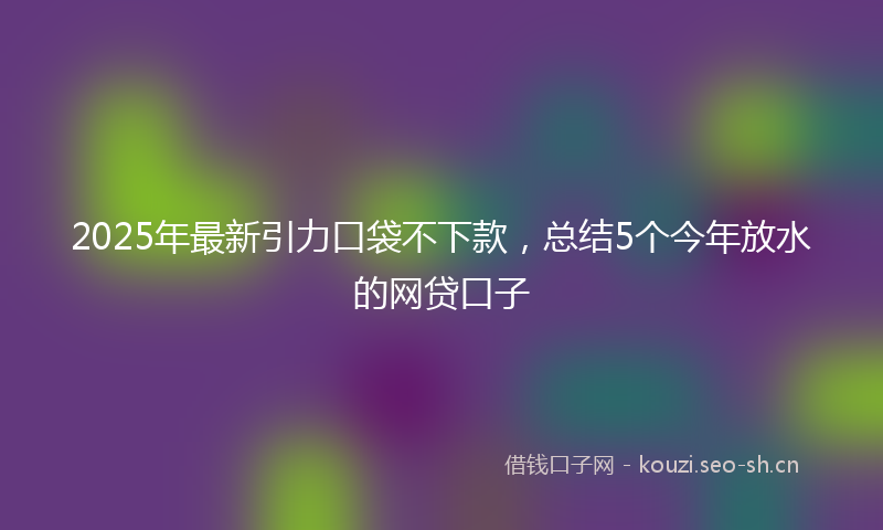 2025年最新引力口袋不下款，总结5个今年放水的网贷口子