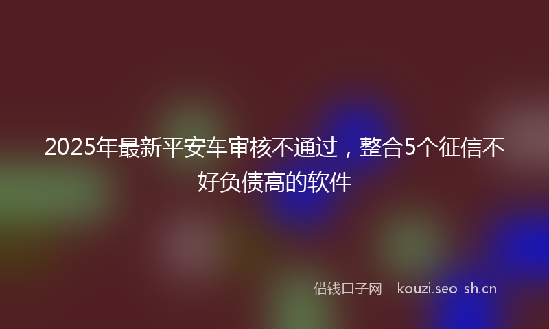 2025年最新平安车审核不通过，整合5个征信不好负债高的软件