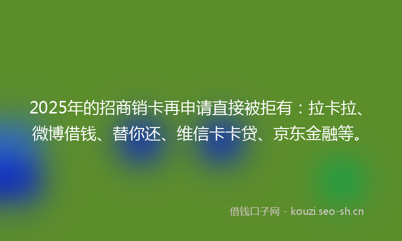 2025年的招商销卡再申请直接被拒有：拉卡拉、微博借钱、替你还、维信卡卡贷、京东金融等。