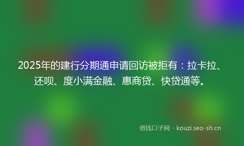 2025年的建行分期通申请回访被拒有：拉卡拉、还呗、度小满金融、惠商贷、快贷通等。