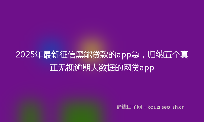 2025年最新征信黑能贷款的app急，归纳五个真正无视逾期大数据的网贷app
