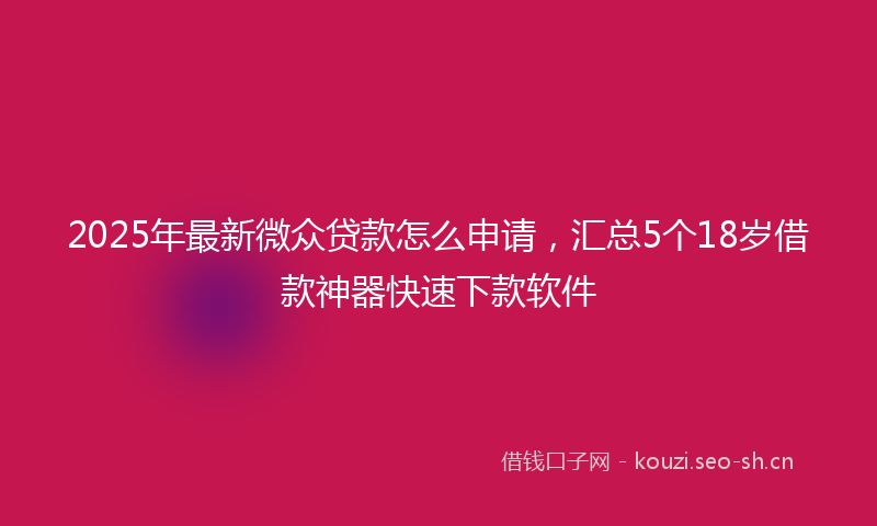 2025年最新微众贷款怎么申请，汇总5个18岁借款神器快速下款软件
