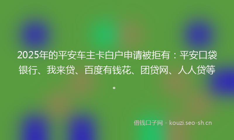 2025年的平安车主卡白户申请被拒有：平安口袋银行、我来贷、百度有钱花、团贷网、人人贷等。
