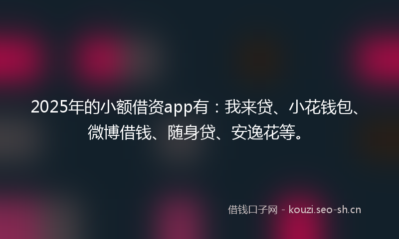 2025年的小额借资app有：我来贷、小花钱包、微博借钱、随身贷、安逸花等。