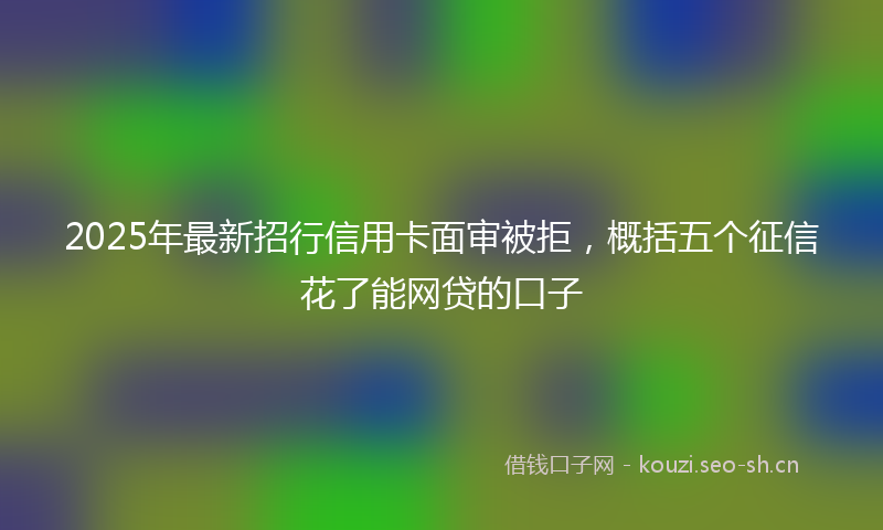2025年最新招行信用卡面审被拒，概括五个征信花了能网贷的口子