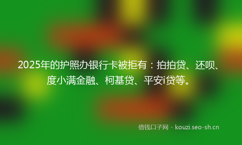 2025年的护照办银行卡被拒有：拍拍贷、还呗、度小满金融、柯基贷、平安i贷等。