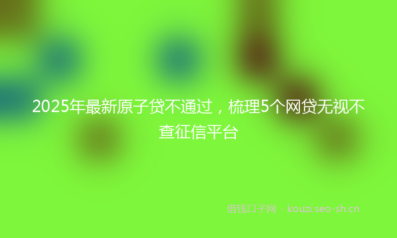 2025年最新原子贷不通过，梳理5个网贷无视不查征信平台