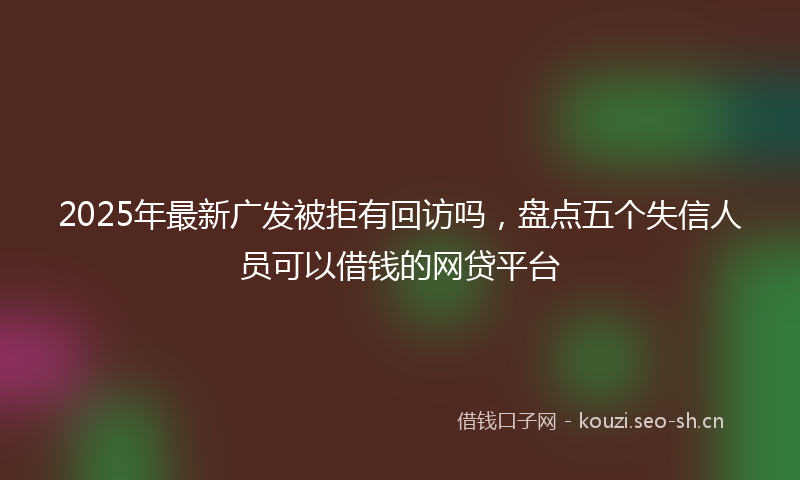 2025年最新广发被拒有回访吗，盘点五个失信人员可以借钱的网贷平台