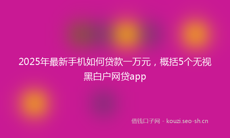 2025年最新手机如何贷款一万元，概括5个无视黑白户网贷app