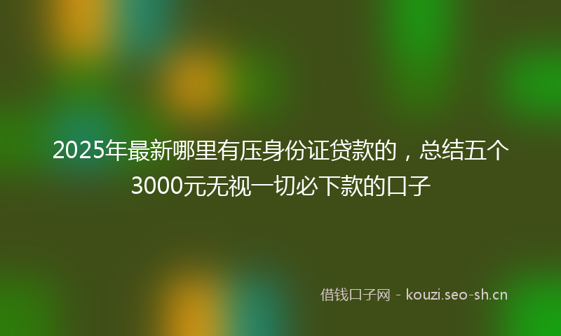 2025年最新哪里有压身份证贷款的，总结五个3000元无视一切必下款的口子