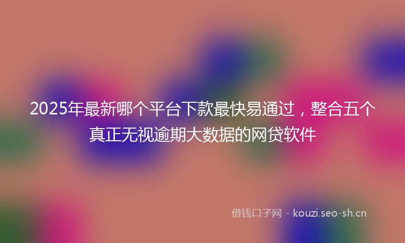 2025年最新哪个平台下款最快易通过，整合五个真正无视逾期大数据的网贷软件