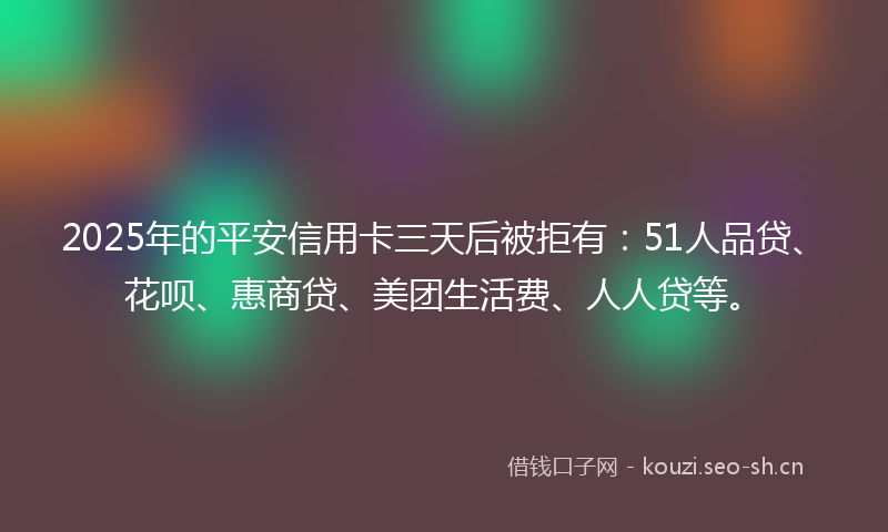 2025年的平安信用卡三天后被拒有：51人品贷、花呗、惠商贷、美团生活费、人人贷等。
