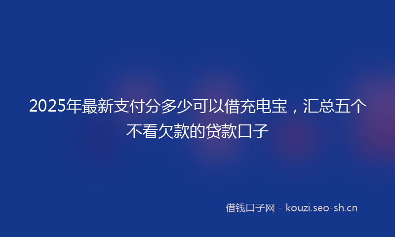 2025年最新支付分多少可以借充电宝，汇总五个不看欠款的贷款口子