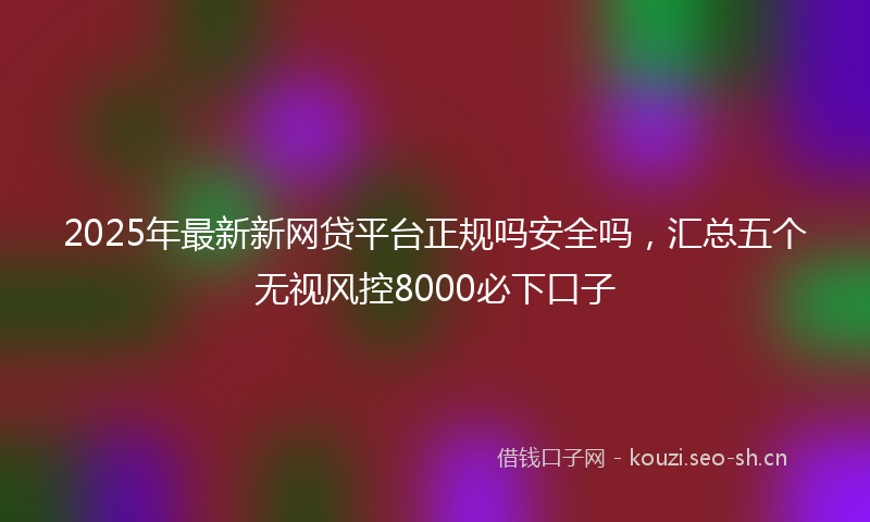 2025年最新新网贷平台正规吗安全吗，汇总五个无视风控8000必下口子