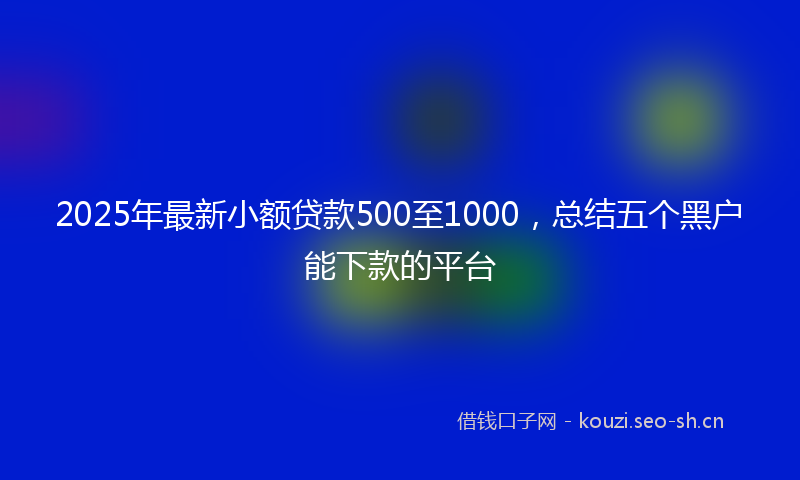 2025年最新小额贷款500至1000，总结五个黑户能下款的平台