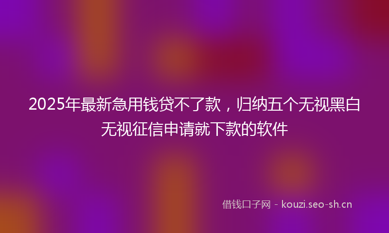 2025年最新急用钱贷不了款，归纳五个无视黑白无视征信申请就下款的软件