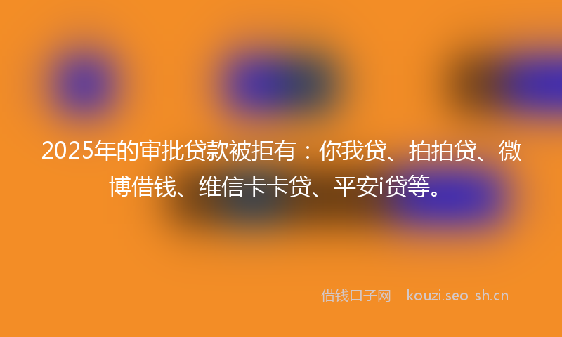 2025年的审批贷款被拒有：你我贷、拍拍贷、微博借钱、维信卡卡贷、平安i贷等。
