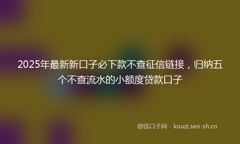 2025年最新新口子必下款不查征信链接，归纳五个不查流水的小额度贷款口子