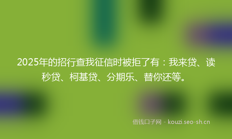 2025年的招行查我征信时被拒了有：我来贷、读秒贷、柯基贷、分期乐、替你还等。