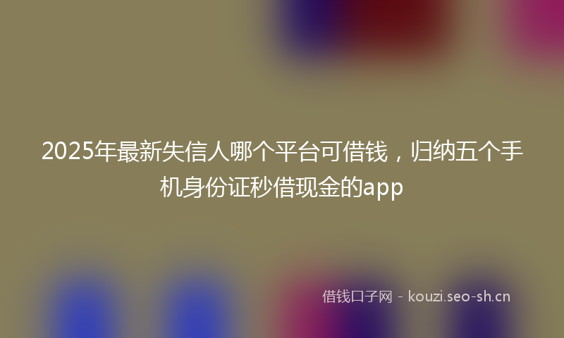 2025年最新失信人哪个平台可借钱，归纳五个手机身份证秒借现金的app