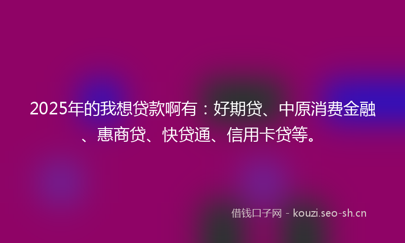 2025年的我想贷款啊有：好期贷、中原消费金融、惠商贷、快贷通、信用卡贷等。