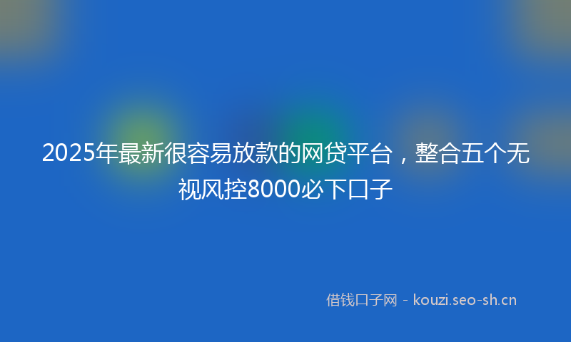 2025年最新很容易放款的网贷平台，整合五个无视风控8000必下口子
