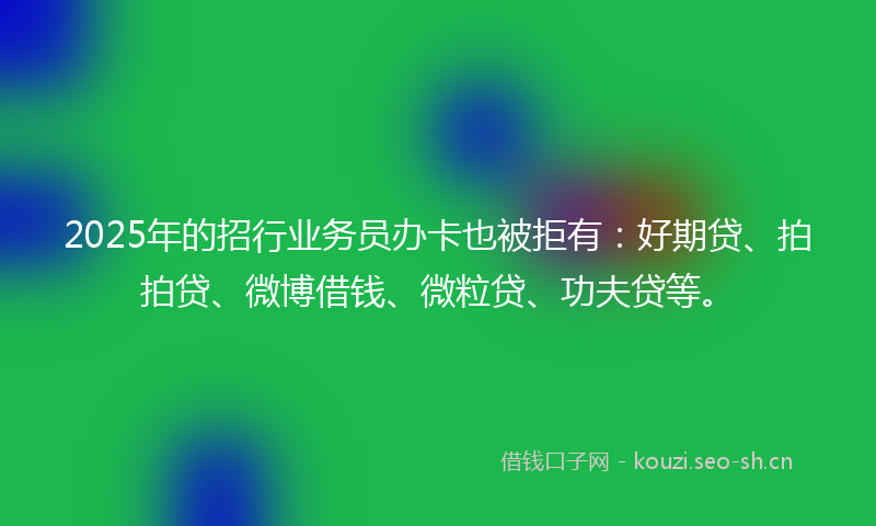 2025年的招行业务员办卡也被拒有：好期贷、拍拍贷、微博借钱、微粒贷、功夫贷等。
