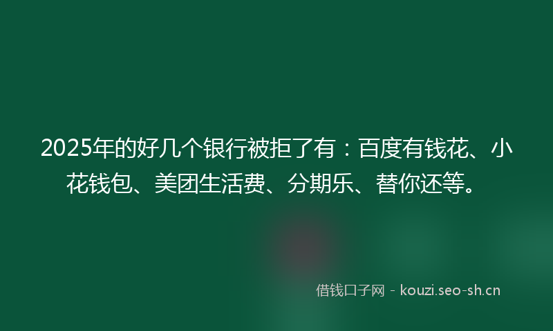 2025年的好几个银行被拒了有:百度有钱花、小花钱包、美团生活费、分期乐、替你还等。