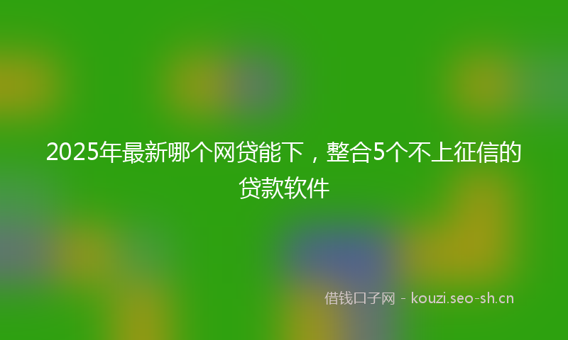 2025年最新哪个网贷能下，整合5个不上征信的贷款软件