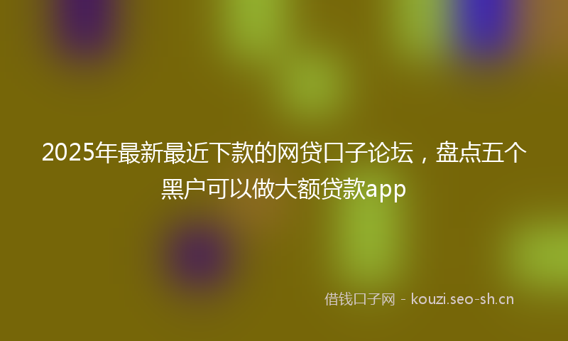 2025年最新最近下款的网贷口子论坛，盘点五个黑户可以做大额贷款app